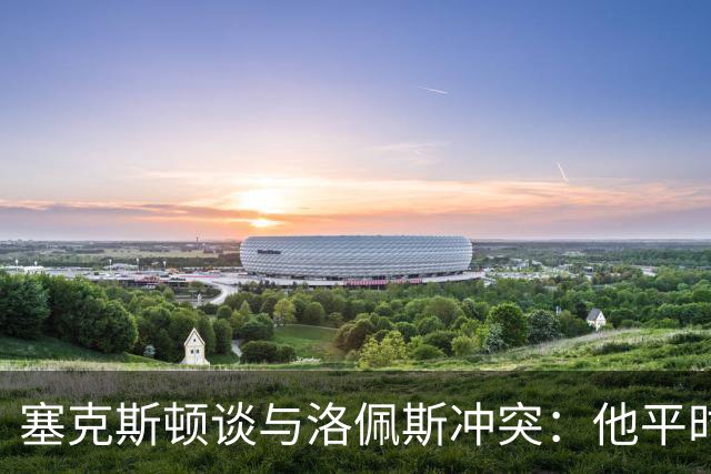 塞克斯顿谈与洛佩斯冲突：他平时很冷静，被挑衅就会变一个人