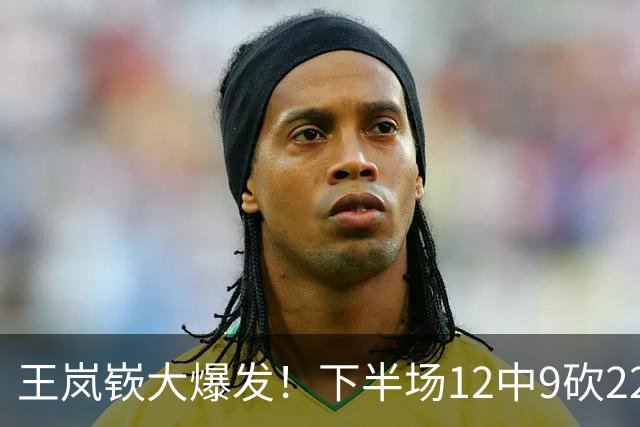 王岚嵚大爆发！下半场12中9砍22分打崩广东防线，年薪550万没白拿