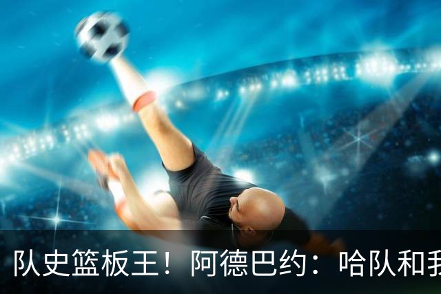 队史篮板王！阿德巴约：哈队和我亦师亦友 他总会陪我排忧解难