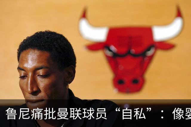 鲁尼痛批曼联球员“自私”：像婴儿一样摔玩具甩锅